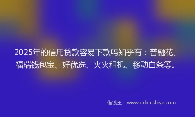 2025年的信用贷款容易下款吗知乎有：普融花、福瑞钱包宝、好优选、火火租机、移动白条等。