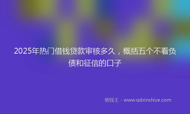 2025年热门借钱贷款审核多久，概括五个不看负债和征信的口子