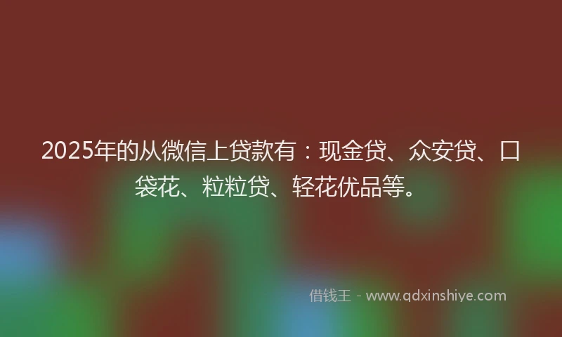 2025年的从微信上贷款有：现金贷、众安贷、口袋花、粒粒贷、轻花优品等。
