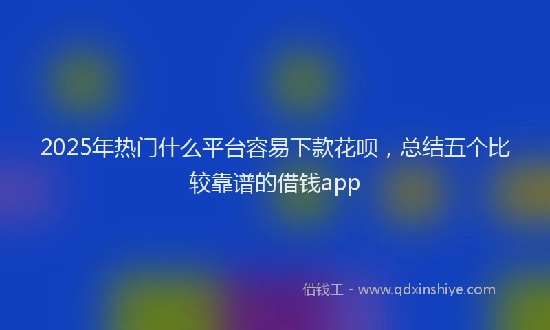 2025年热门什么平台容易下款花呗，总结五个比较靠谱的借钱app