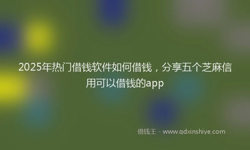 2025年热门借钱软件如何借钱，分享五个芝麻信用可以借钱的app