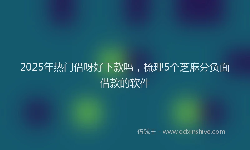 2025年热门借呀好下款吗，梳理5个芝麻分负面借款的软件