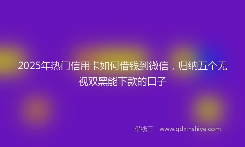 2025年热门信用卡如何借钱到微信，归纳五个无视双黑能下款的口子