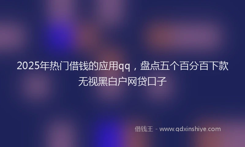 2025年热门借钱的应用qq，盘点五个百分百下款无视黑白户网贷口子