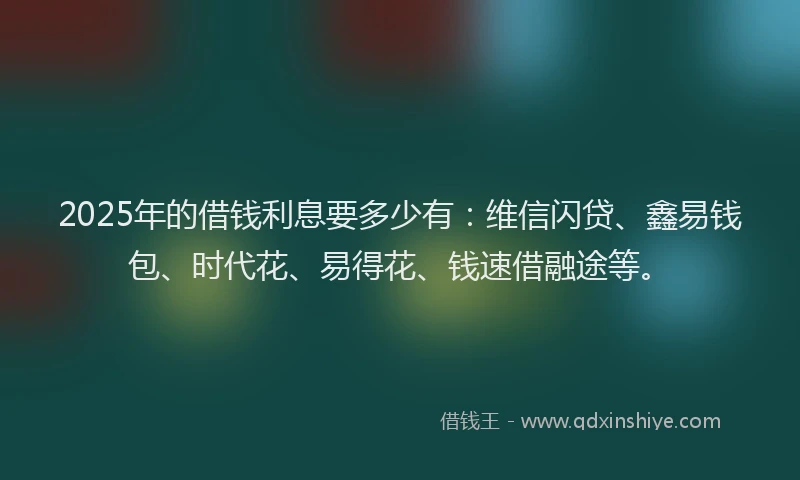 2025年的借钱利息要多少有：维信闪贷、鑫易钱包、时代花、易得花、钱速借融途等。