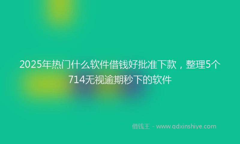2025年热门什么软件借钱好批准下款，整理5个714无视逾期秒下的软件