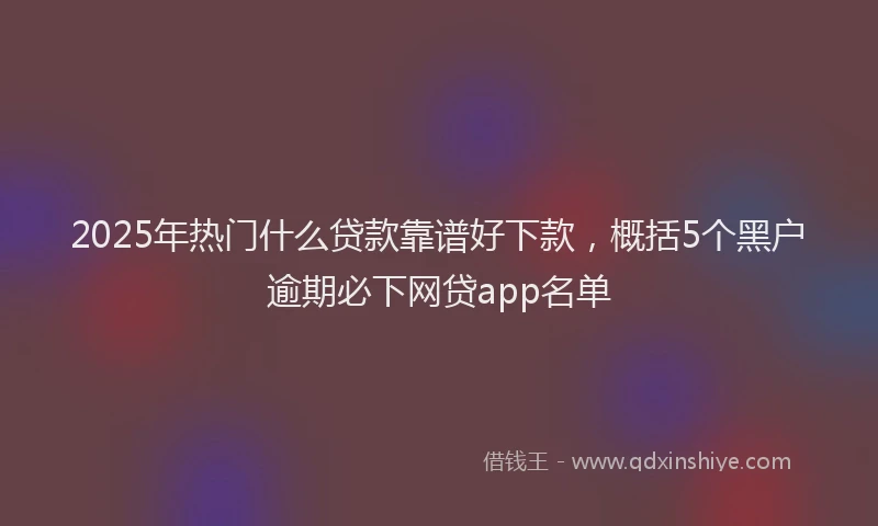 2025年热门什么贷款靠谱好下款，概括5个黑户逾期必下网贷app名单