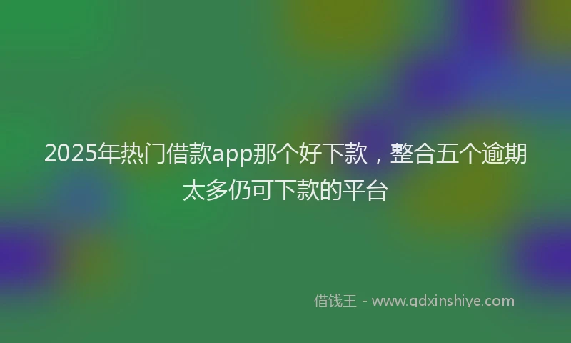2025年热门借款app那个好下款，整合五个逾期太多仍可下款的平台