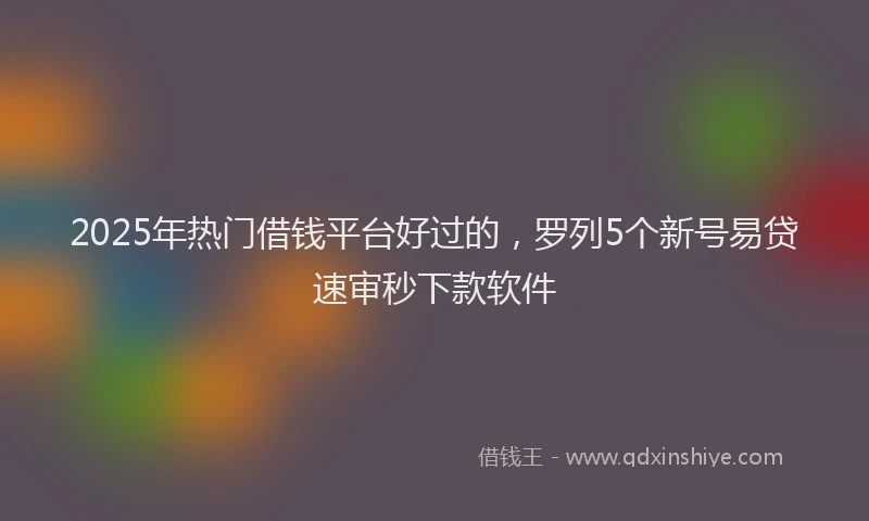 2025年热门借钱平台好过的，罗列5个新号易贷速审秒下款软件