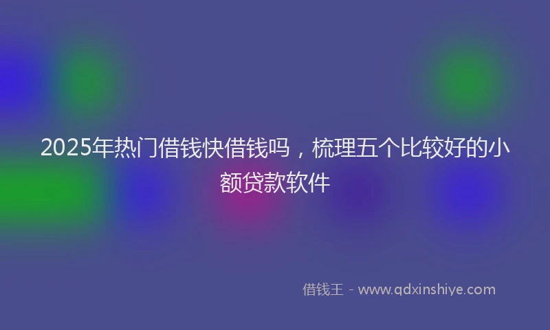2025年热门借钱快借钱吗，梳理五个比较好的小额贷款软件