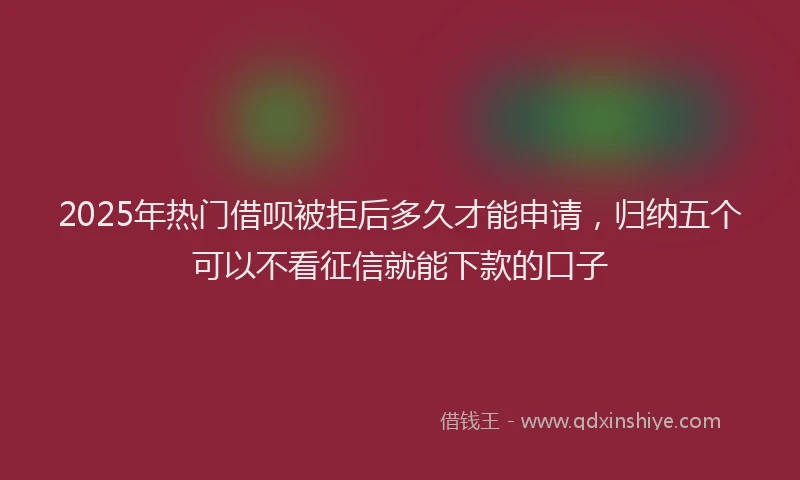 2025年热门借呗被拒后多久才能申请，归纳五个可以不看征信就能下款的口子