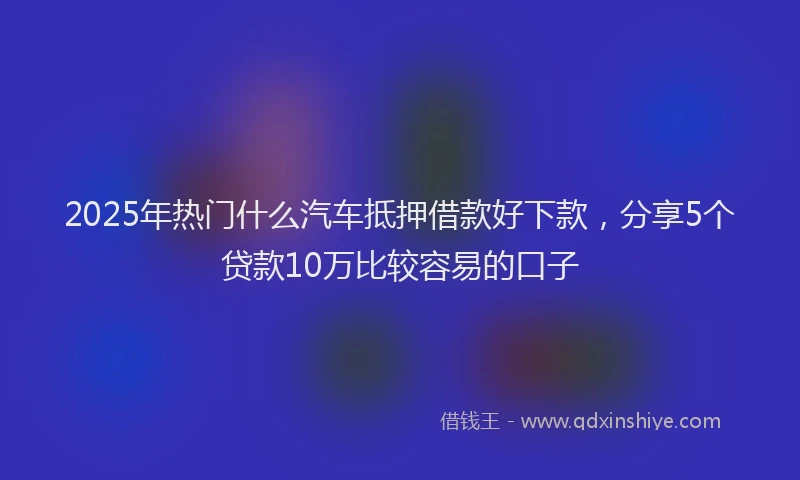 2025年热门什么汽车抵押借款好下款，分享5个贷款10万比较容易的口子