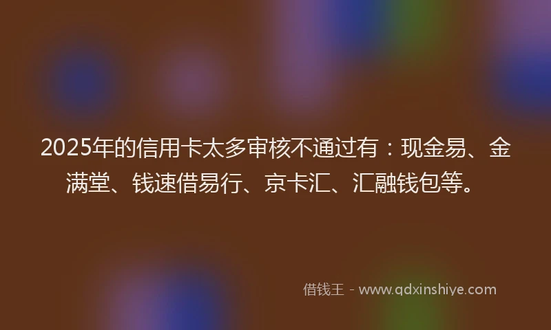 2025年的信用卡太多审核不通过有：现金易、金满堂、钱速借易行、京卡汇、汇融钱包等。