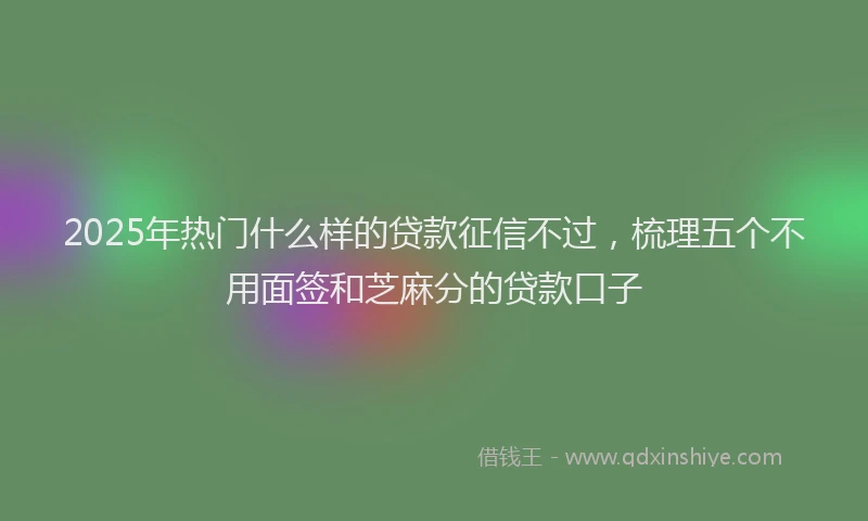 2025年热门什么样的贷款征信不过，梳理五个不用面签和芝麻分的贷款口子