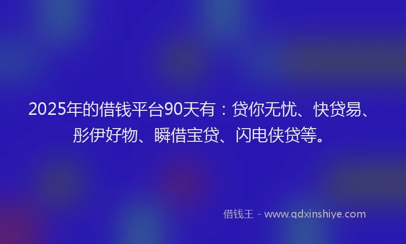 2025年的借钱平台90天有：贷你无忧、快贷易、彤伊好物、瞬借宝贷、闪电侠贷等。
