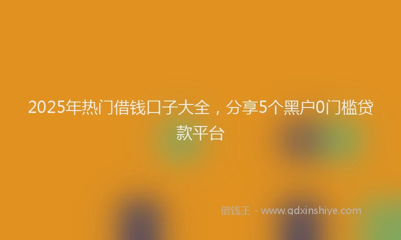 2025年热门借钱口子大全，分享5个黑户0门槛贷款平台