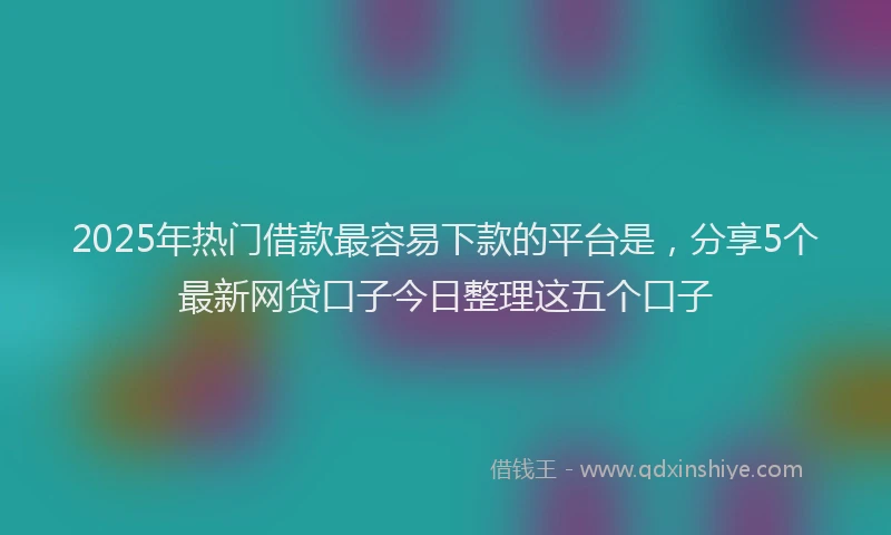 2025年热门借款最容易下款的平台是，分享5个最新网贷口子今日整理这五个口子