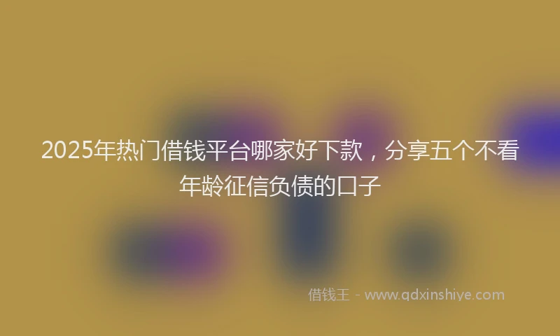 2025年热门借钱平台哪家好下款，分享五个不看年龄征信负债的口子