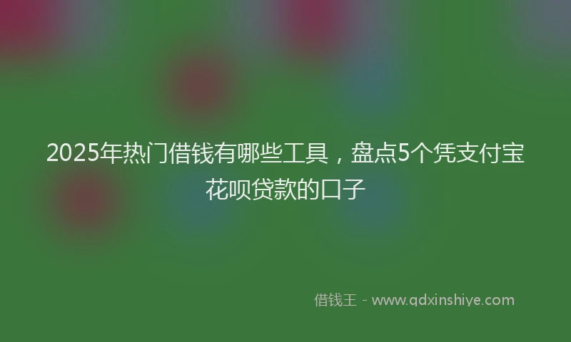 2025年热门借钱有哪些工具，盘点5个凭支付宝花呗贷款的口子