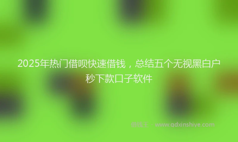 2025年热门借呗快速借钱，总结五个无视黑白户秒下款口子软件