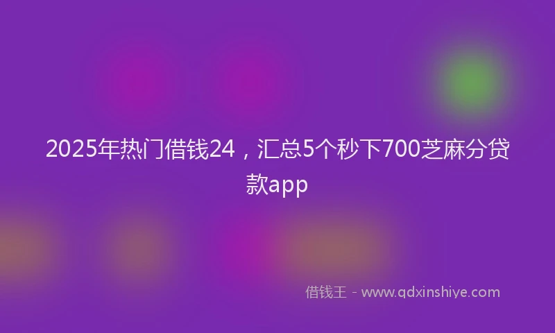 2025年热门借钱24，汇总5个秒下700芝麻分贷款app