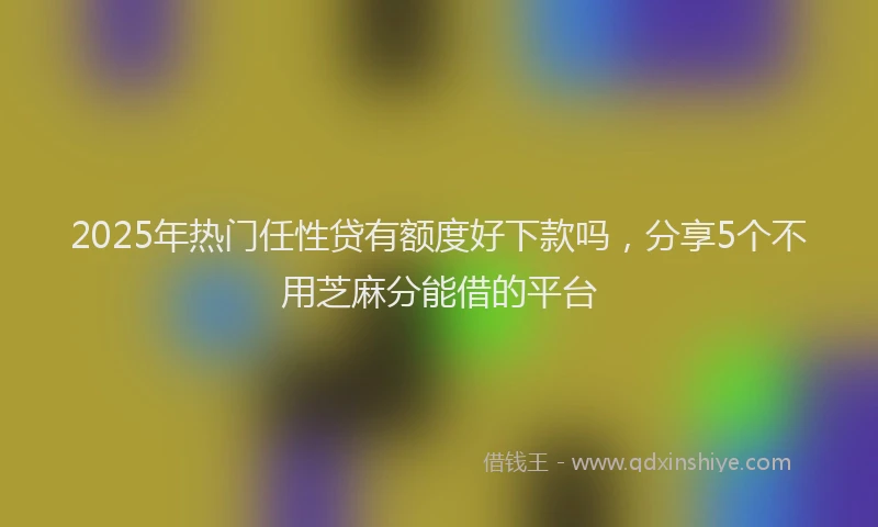 2025年热门任性贷有额度好下款吗，分享5个不用芝麻分能借的平台