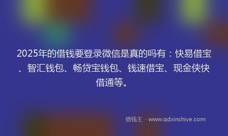 2025年的借钱要登录微信是真的吗有：快易借宝、智汇钱包、畅贷宝钱包、钱速借宝、现金侠快借通等。