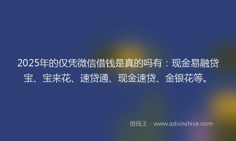 2025年的仅凭微信借钱是真的吗有：现金易融贷宝、宝来花、速贷通、现金速贷、金银花等。