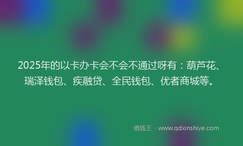 2025年的以卡办卡会不会不通过呀有：葫芦花、瑞泽钱包、疾融贷、全民钱包、优者商城等。
