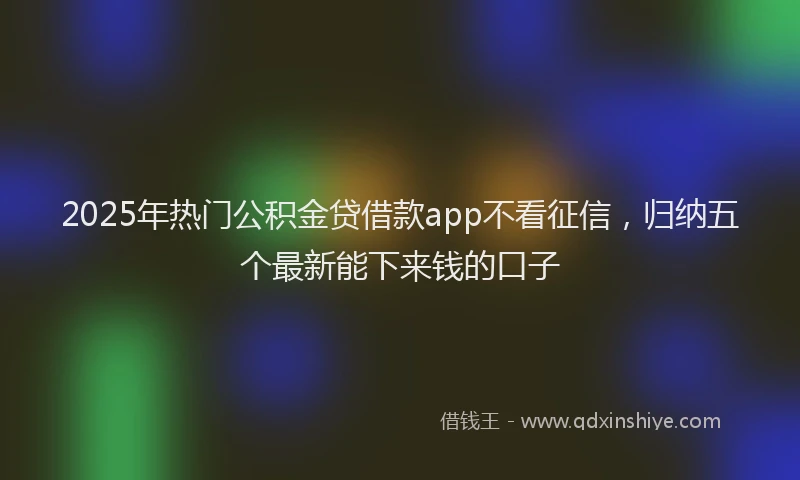 2025年热门公积金贷借款app不看征信，归纳五个最新能下来钱的口子