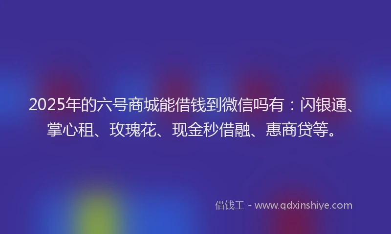 2025年的六号商城能借钱到微信吗有：闪银通、掌心租、玫瑰花、现金秒借融、惠商贷等。
