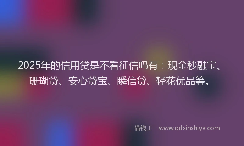2025年的信用贷是不看征信吗有:现金秒融宝、珊瑚贷、安心贷宝、瞬信贷、轻花优品等。