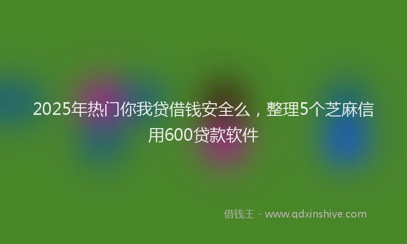 2025年热门你我贷借钱安全么，整理5个芝麻信用600贷款软件