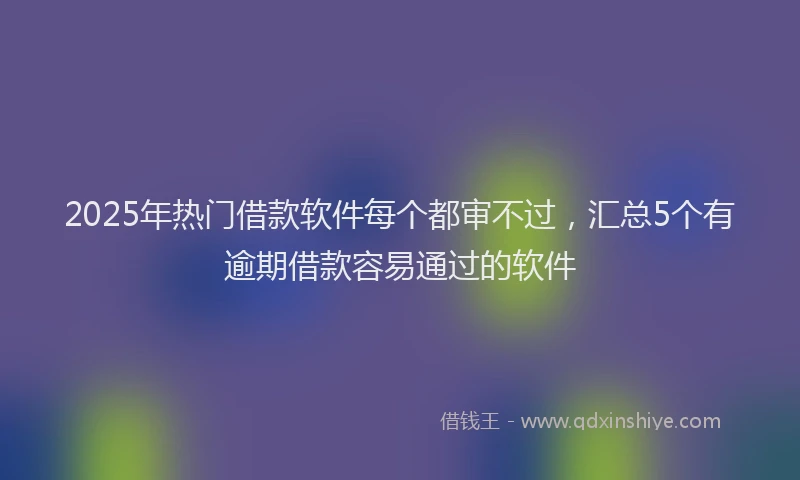 2025年热门借款软件每个都审不过，汇总5个有逾期借款容易通过的软件