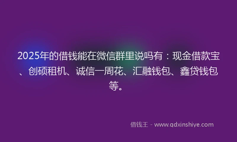 2025年的借钱能在微信群里说吗有：现金借款宝、创硕租机、诚信一周花、汇融钱包、鑫贷钱包等。