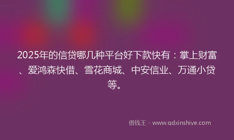 2025年的信贷哪几种平台好下款快有：掌上财富、爱鸿森快借、雪花商城、中安信业、万通小贷等。