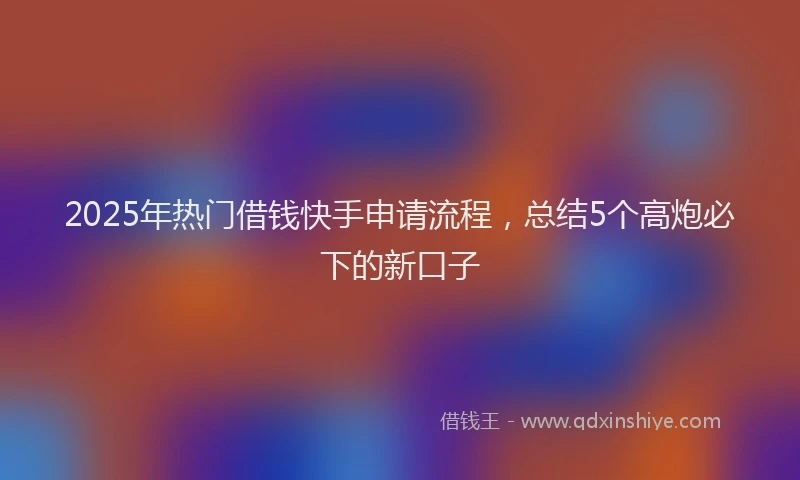 2025年热门借钱快手申请流程，总结5个高炮必下的新口子