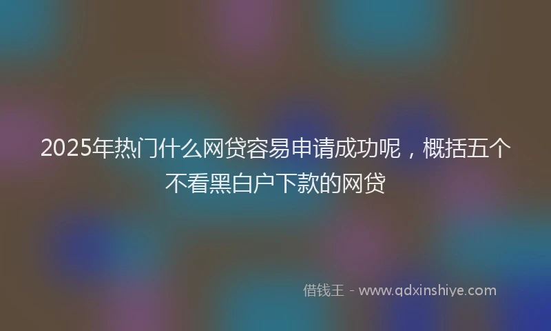 2025年热门什么网贷容易申请成功呢，概括五个不看黑白户下款的网贷