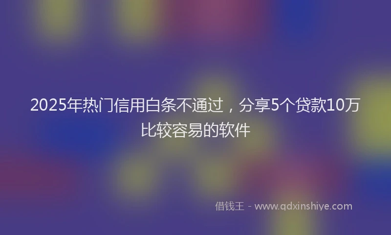 2025年热门信用白条不通过，分享5个贷款10万比较容易的软件