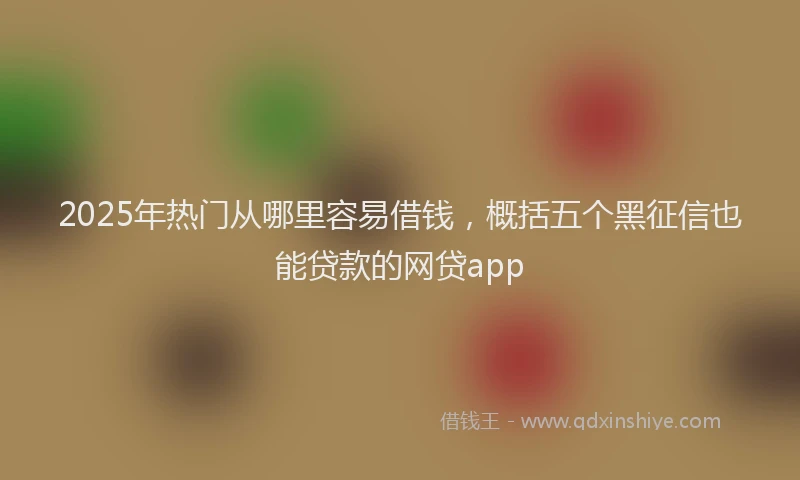 2025年热门从哪里容易借钱，概括五个黑征信也能贷款的网贷app