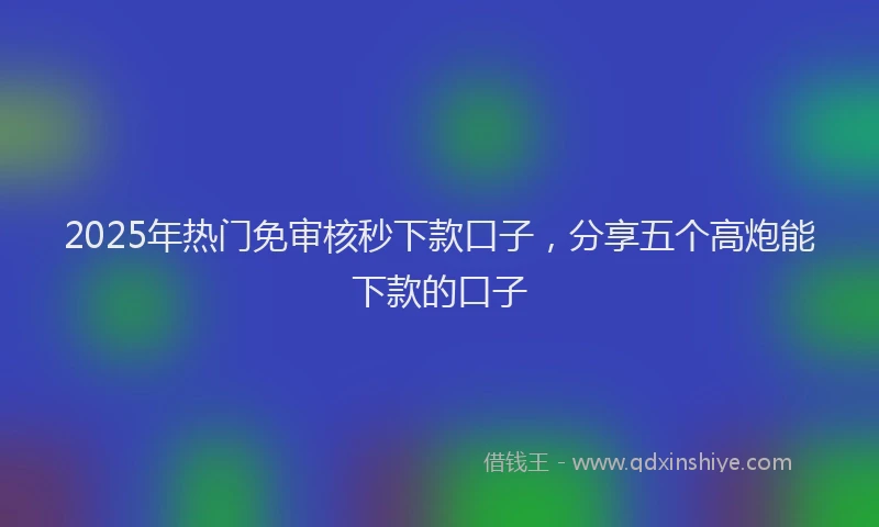 2025年热门免审核秒下款口子，分享五个高炮能下款的口子