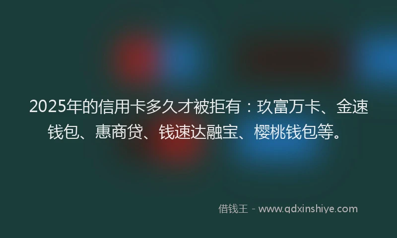 2025年的信用卡多久才被拒有：玖富万卡、金速钱包、惠商贷、钱速达融宝、樱桃钱包等。
