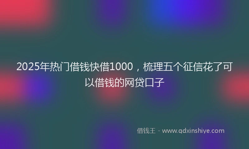 2025年热门借钱快借1000，梳理五个征信花了可以借钱的网贷口子
