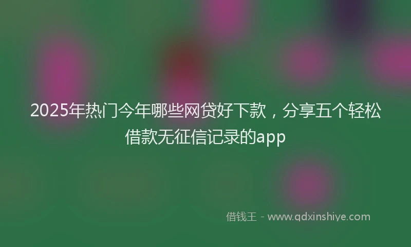 2025年热门今年哪些网贷好下款，分享五个轻松借款无征信记录的app
