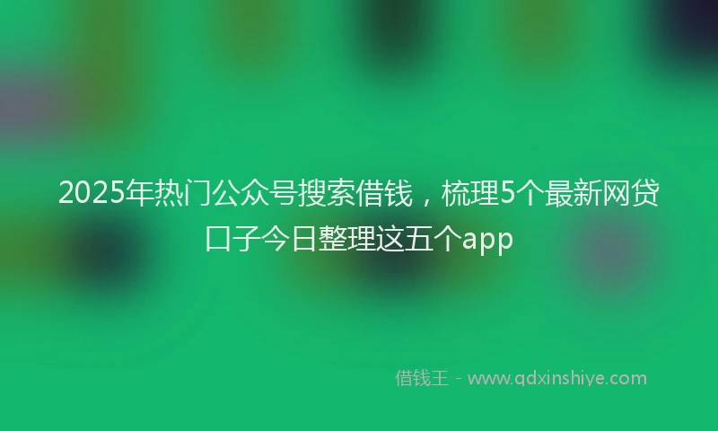 2025年热门公众号搜索借钱，梳理5个最新网贷口子今日整理这五个app
