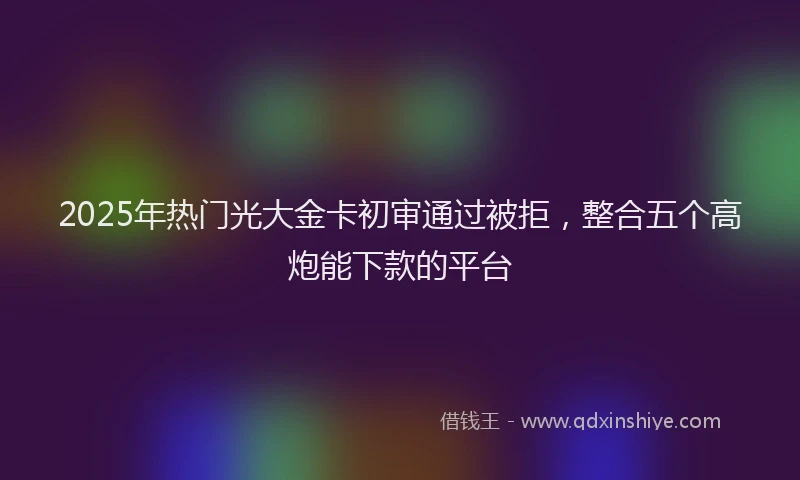 2025年热门光大金卡初审通过被拒，整合五个高炮能下款的平台