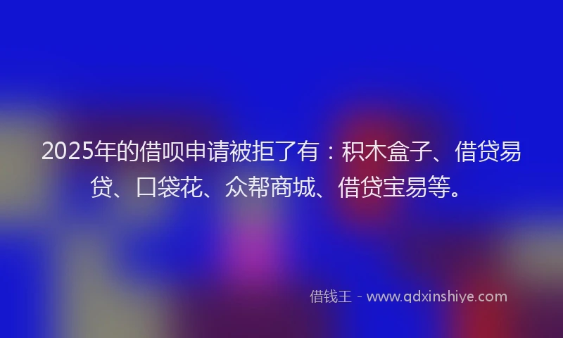 2025年的借呗申请被拒了有：积木盒子、借贷易贷、口袋花、众帮商城、借贷宝易等。