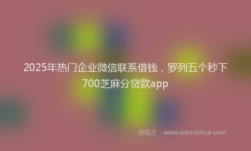 2025年热门企业微信联系借钱，罗列五个秒下700芝麻分贷款app