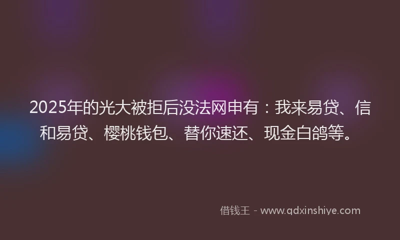 2025年的光大被拒后没法网申有：我来易贷、信和易贷、樱桃钱包、替你速还、现金白鸽等。