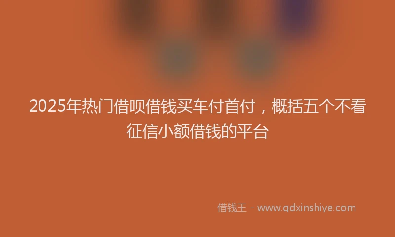 2025年热门借呗借钱买车付首付，概括五个不看征信小额借钱的平台